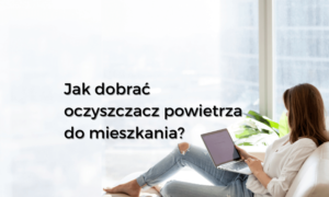 Jak dobrać oczyszczacz powietrza do domu i mieszkania?